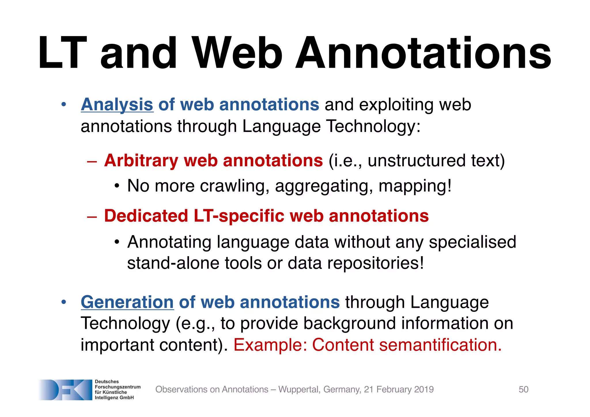LT and Web Annotations
• Analysis of web annotations and exploiting web
annotations through Language Technology:
– Arbitrary web annotations (i.e., unstructured text)
• No more crawling, aggregating, mapping!
– Dedicated LT-specific web annotations
• Annotating language data without any specialised
stand-alone tools or data repositories!
• Generation of web annotations through Language
Technology (e.g., to provide background information on
important content). Example: Content semantification.
Observations on Annotations – Wuppertal, Germany, 21 February 2019 50
 