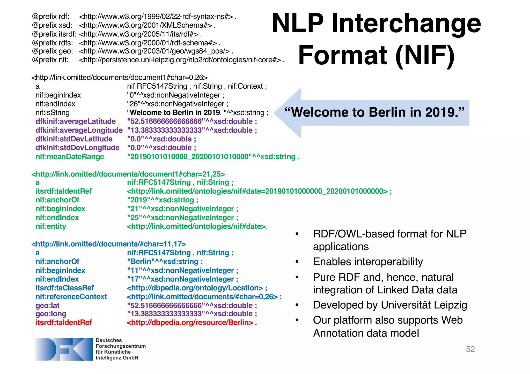 52
@prefix rdf: <http://www.w3.org/1999/02/22-rdf-syntax-ns#> .
@prefix xsd: <http://www.w3.org/2001/XMLSchema#> .
@prefix itsrdf: <http://www.w3.org/2005/11/its/rdf#> .
@prefix rdfs: <http://www.w3.org/2000/01/rdf-schema#> .
@prefix geo: <http://www.w3.org/2003/01/geo/wgs84_pos/> .
@prefix nif: <http://persistence.uni-leipzig.org/nlp2rdf/ontologies/nif-core#> .
<http://link.omitted/documents/document1#char=0,26>
a nif:RFC5147String , nif:String , nif:Context ;
nif:beginIndex "0"^^xsd:nonNegativeInteger ;
nif:endIndex "26"^^xsd:nonNegativeInteger ;
nif:isString "Welcome to Berlin in 2019. "^^xsd:string ;
dfkinif:averageLatitude "52.516666666666666"^^xsd:double ;
dfkinif:averageLongitude "13.383333333333333"^^xsd:double ;
dfkinif:stdDevLatitude "0.0"^^xsd:double ;
dfkinif:stdDevLongitude "0.0"^^xsd:double ;
nif:meanDateRange "20190101010000_20200101010000"^^xsd:string .
<http://link.omitted/documents/document1#char=21,25>
a nif:RFC5147String , nif:String ;
itsrdf:taIdentRef <http://link.omitted/ontologies/nif#date=20190101000000_20200101000000> ;
nif:anchorOf "2019"^^xsd:string ;
nif:beginIndex "21"^^xsd:nonNegativeInteger ;
nif:endIndex "25"^^xsd:nonNegativeInteger ;
nif:entity <http://link.omitted/ontologies/nif#date>.
<http://link.omitted/documents/#char=11,17>
a nif:RFC5147String , nif:String ;
nif:anchorOf "Berlin"^^xsd:string ;
nif:beginIndex "11"^^xsd:nonNegativeInteger ;
nif:endIndex "17"^^xsd:nonNegativeInteger ;
itsrdf:taClassRef <http://dbpedia.org/ontology/Location> ;
nif:referenceContext <http://link.omitted/documents/#char=0,26> ;
geo:lat "52.516666666666666"^^xsd:double ;
geo:long "13.383333333333333"^^xsd:double ;
itsrdf:taIdentRef <http://dbpedia.org/resource/Berlin> .
NLP Interchange
Format (NIF)
“Welcome to Berlin in 2019.”
• RDF/OWL-based format for NLP
applications
• Enables interoperability
• Pure RDF and, hence, natural
integration of Linked Data data
• Developed by Universität Leipzig
• Our platform also supports Web
Annotation data model
 