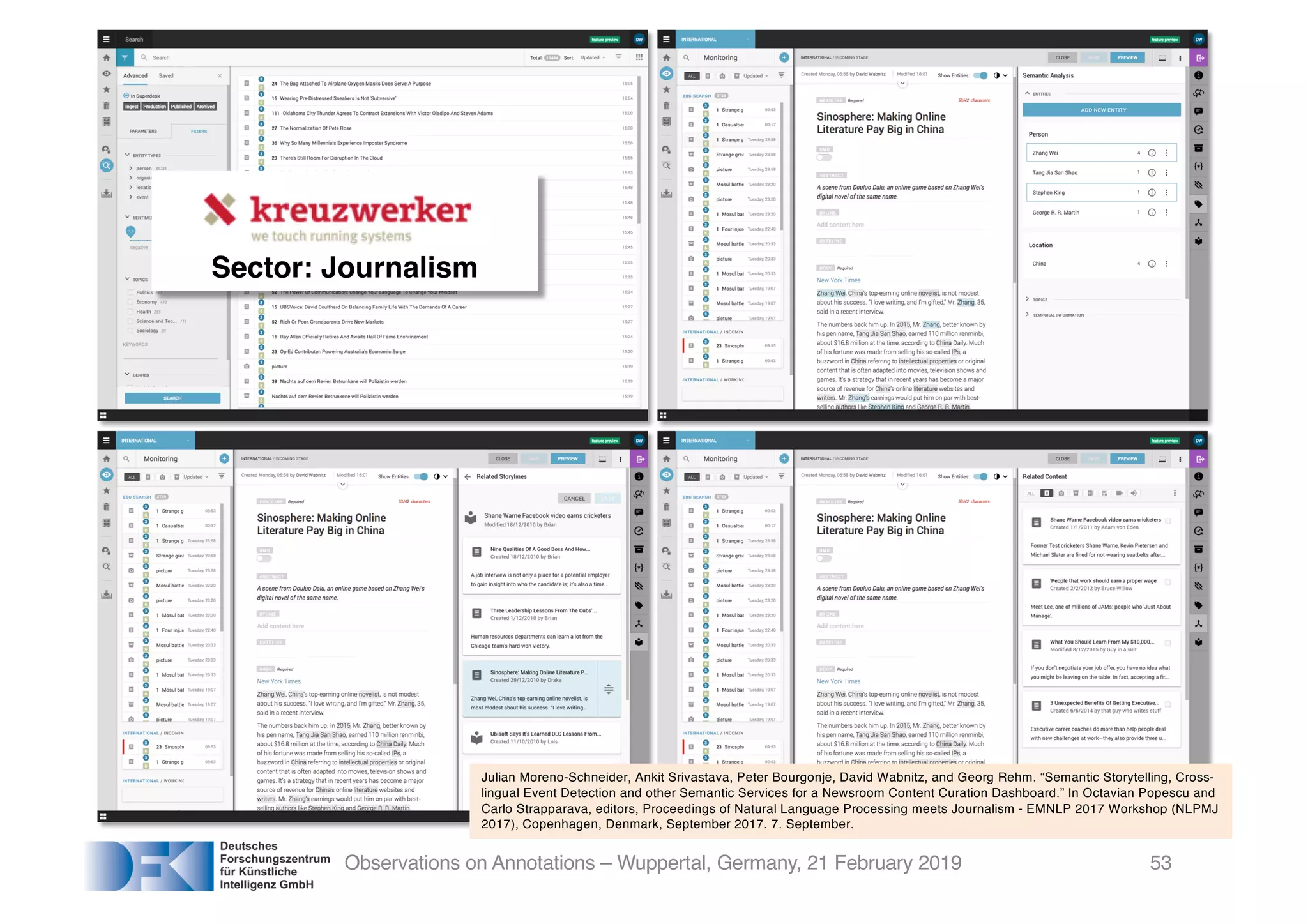 Observations on Annotations – Wuppertal, Germany, 21 February 2019
Julian Moreno-Schneider, Ankit Srivastava, Peter Bourgonje, David Wabnitz, and Georg Rehm. “Semantic Storytelling, Cross-
lingual Event Detection and other Semantic Services for a Newsroom Content Curation Dashboard.” In Octavian Popescu and
Carlo Strapparava, editors, Proceedings of Natural Language Processing meets Journalism - EMNLP 2017 Workshop (NLPMJ
2017), Copenhagen, Denmark, September 2017. 7. September.
Sector: Journalism
53
 