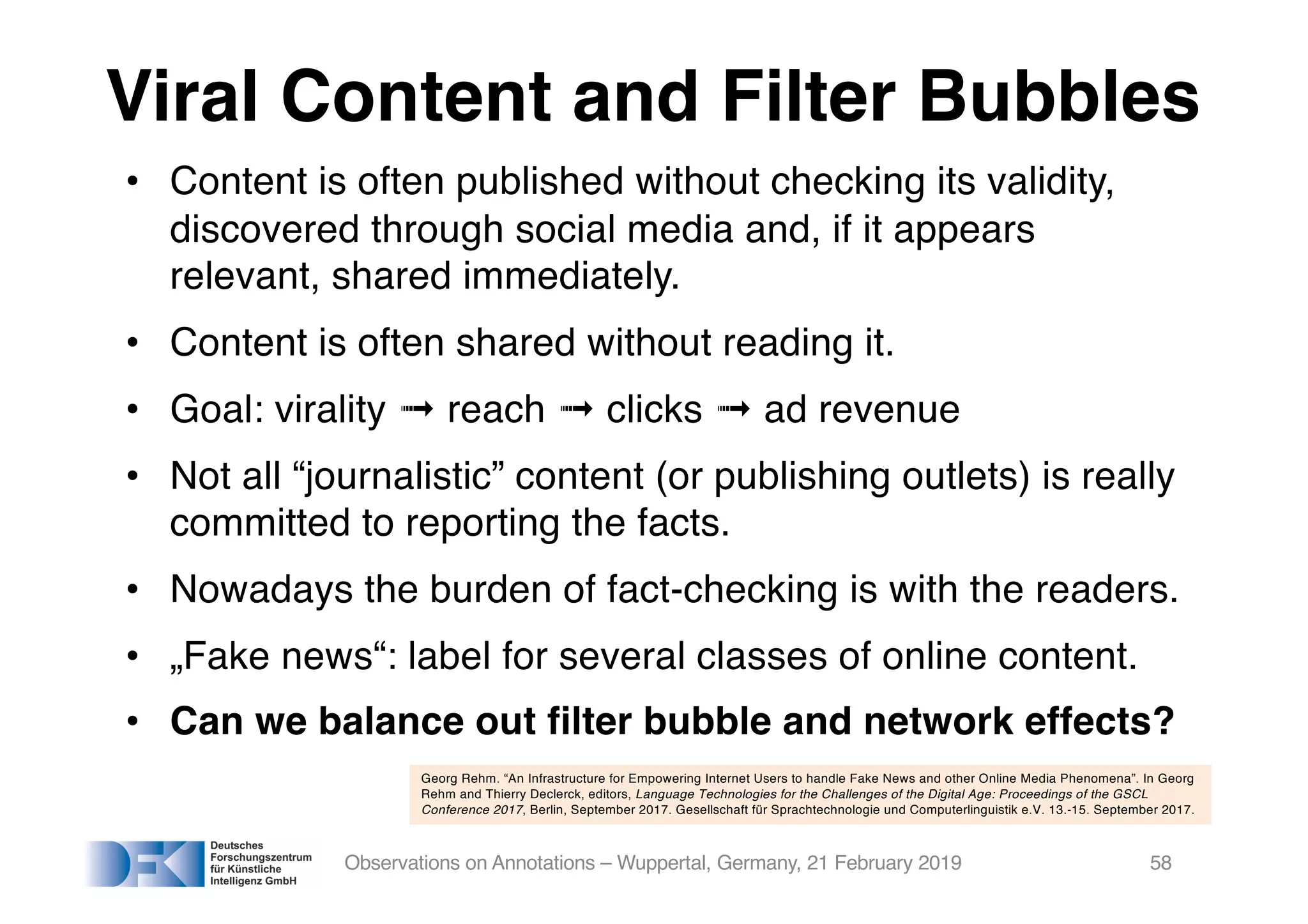 Viral Content and Filter Bubbles
• Content is often published without checking its validity,
discovered through social media and, if it appears
relevant, shared immediately.
• Content is often shared without reading it.
• Goal: virality ➟ reach ➟ clicks ➟ ad revenue
• Not all “journalistic” content (or publishing outlets) is really
committed to reporting the facts.
• Nowadays the burden of fact-checking is with the readers.
• „Fake news“: label for several classes of online content.
• Can we balance out filter bubble and network effects?
Observations on Annotations – Wuppertal, Germany, 21 February 2019 58
Georg Rehm. “An Infrastructure for Empowering Internet Users to handle Fake News and other Online Media Phenomena”. In Georg
Rehm and Thierry Declerck, editors, Language Technologies for the Challenges of the Digital Age: Proceedings of the GSCL
Conference 2017, Berlin, September 2017. Gesellschaft für Sprachtechnologie und Computerlinguistik e.V. 13.-15. September 2017.
 