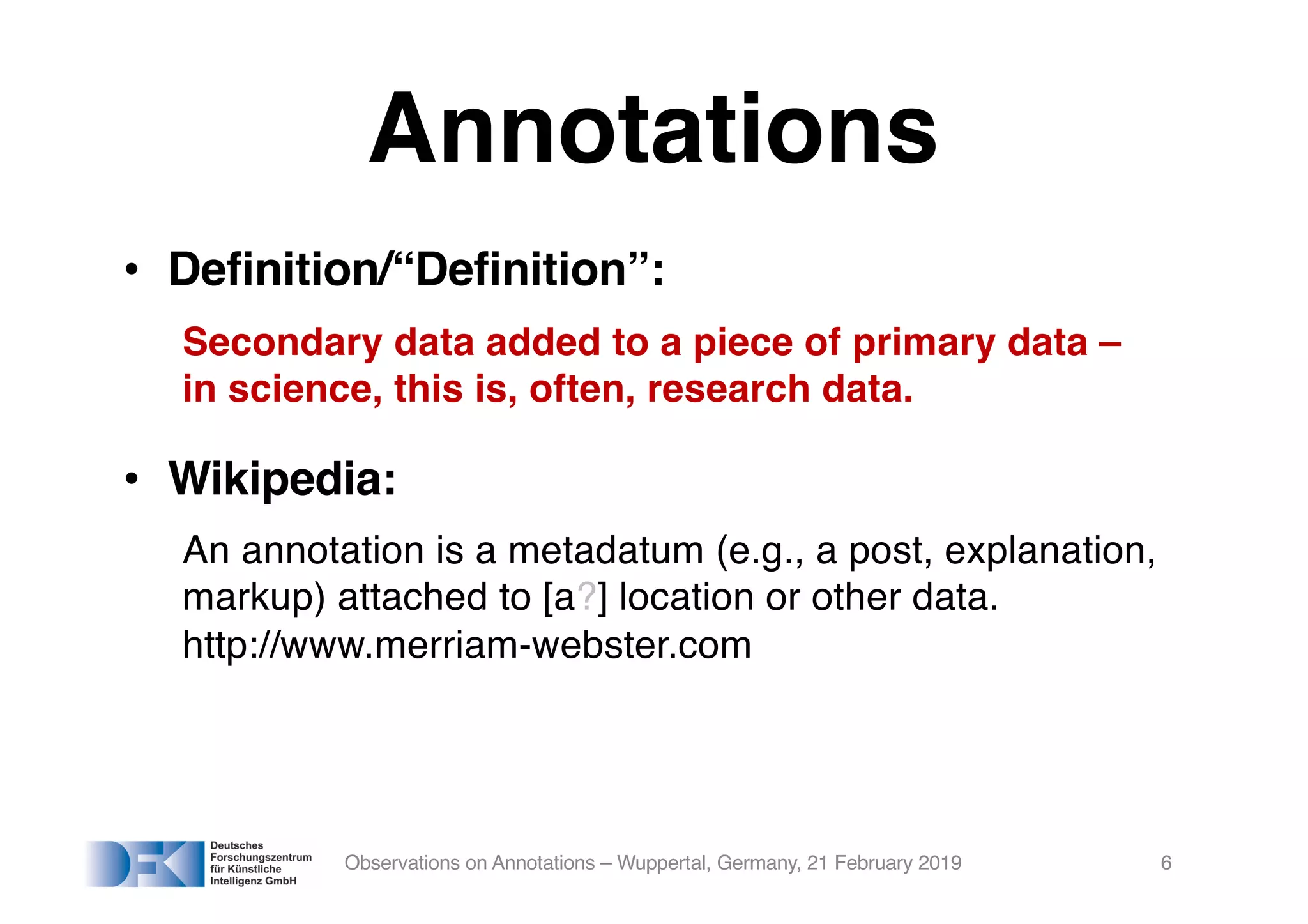 Annotations
• Definition/“Definition”:
Secondary data added to a piece of primary data –
in science, this is, often, research data.
• Wikipedia:
An annotation is a metadatum (e.g., a post, explanation,
markup) attached to [a?] location or other data.
http://www.merriam-webster.com
Observations on Annotations – Wuppertal, Germany, 21 February 2019 6
 