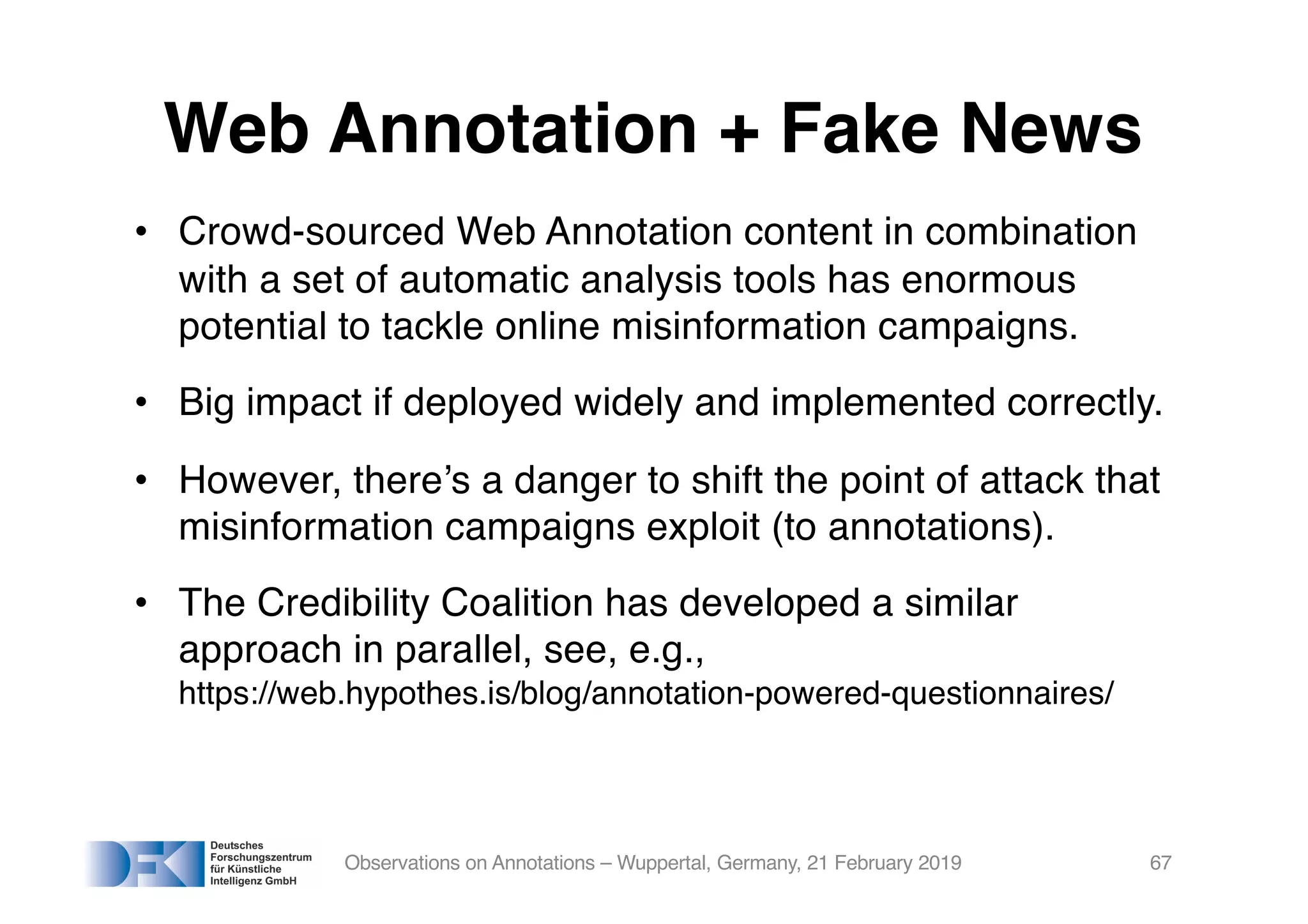 Web Annotation + Fake News
• Crowd-sourced Web Annotation content in combination
with a set of automatic analysis tools has enormous
potential to tackle online misinformation campaigns.
• Big impact if deployed widely and implemented correctly.
• However, there’s a danger to shift the point of attack that
misinformation campaigns exploit (to annotations).
• The Credibility Coalition has developed a similar
approach in parallel, see, e.g.,
https://web.hypothes.is/blog/annotation-powered-questionnaires/
Observations on Annotations – Wuppertal, Germany, 21 February 2019 67
 