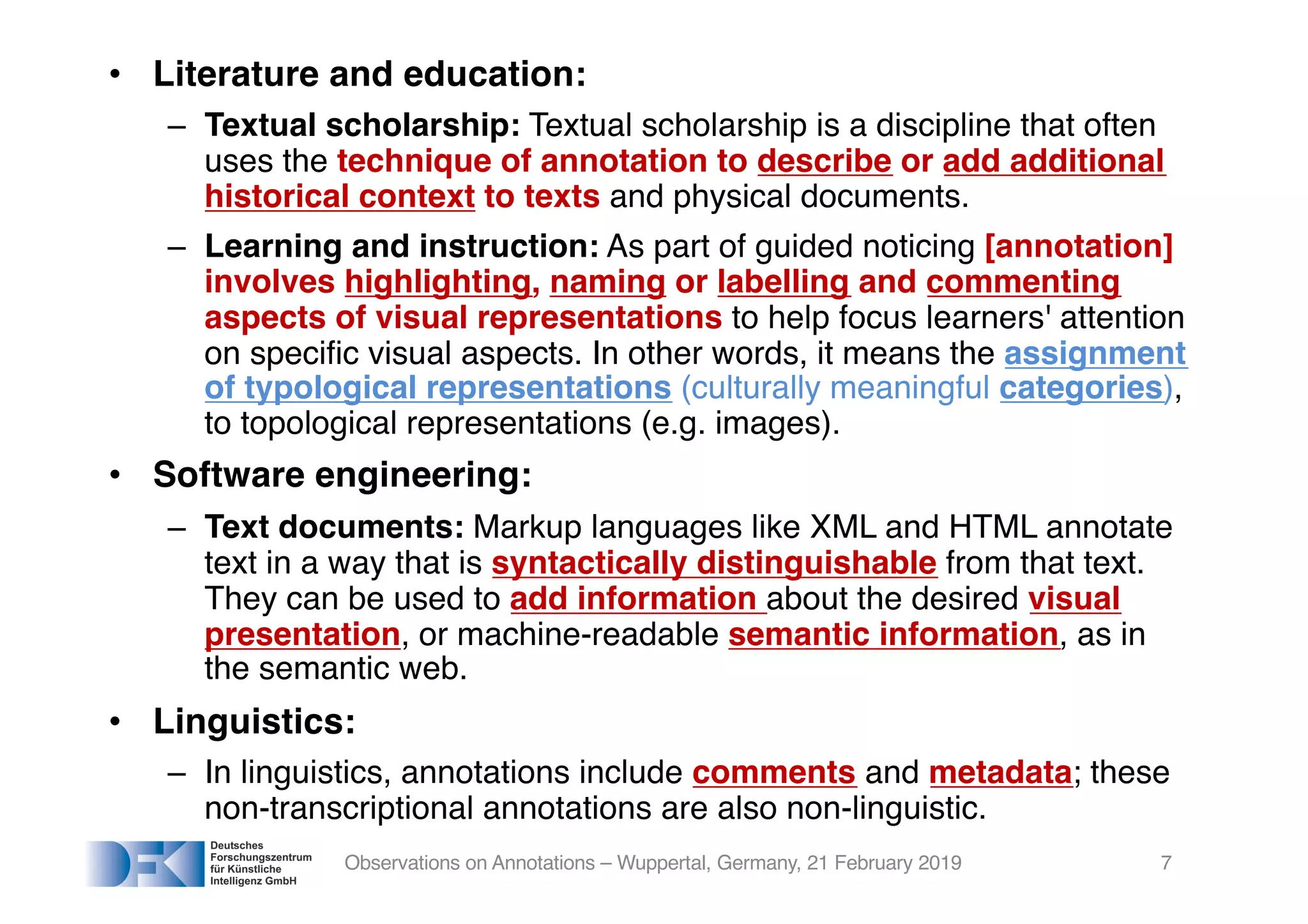 • Literature and education:
– Textual scholarship: Textual scholarship is a discipline that often
uses the technique of annotation to describe or add additional
historical context to texts and physical documents.
– Learning and instruction: As part of guided noticing [annotation]
involves highlighting, naming or labelling and commenting
aspects of visual representations to help focus learners' attention
on specific visual aspects. In other words, it means the assignment
of typological representations (culturally meaningful categories),
to topological representations (e.g. images).
• Software engineering:
– Text documents: Markup languages like XML and HTML annotate
text in a way that is syntactically distinguishable from that text.
They can be used to add information about the desired visual
presentation, or machine-readable semantic information, as in
the semantic web.
• Linguistics:
– In linguistics, annotations include comments and metadata; these
non-transcriptional annotations are also non-linguistic.
Observations on Annotations – Wuppertal, Germany, 21 February 2019 7
 