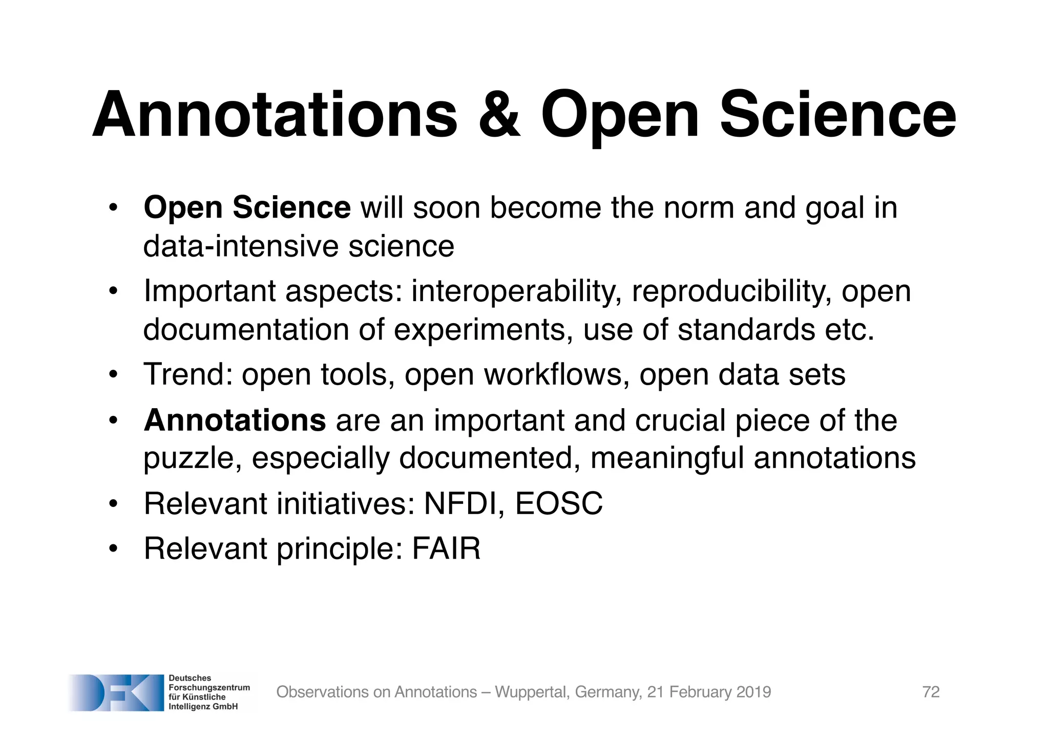 Annotations & Open Science
• Open Science will soon become the norm and goal in
data-intensive science
• Important aspects: interoperability, reproducibility, open
documentation of experiments, use of standards etc.
• Trend: open tools, open workflows, open data sets
• Annotations are an important and crucial piece of the
puzzle, especially documented, meaningful annotations
• Relevant initiatives: NFDI, EOSC
• Relevant principle: FAIR
Observations on Annotations – Wuppertal, Germany, 21 February 2019 72
 