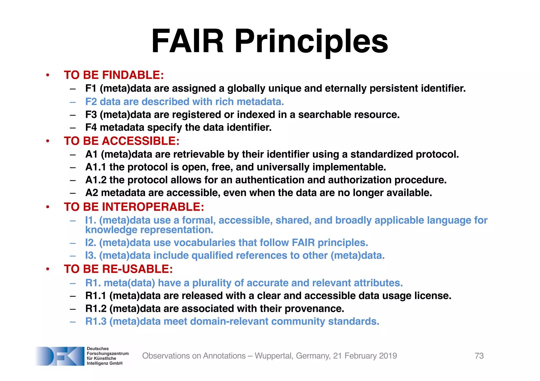 FAIR Principles
• TO BE FINDABLE:
– F1 (meta)data are assigned a globally unique and eternally persistent identifier.
– F2 data are described with rich metadata.
– F3 (meta)data are registered or indexed in a searchable resource.
– F4 metadata specify the data identifier.
• TO BE ACCESSIBLE:
– A1 (meta)data are retrievable by their identifier using a standardized protocol.
– A1.1 the protocol is open, free, and universally implementable.
– A1.2 the protocol allows for an authentication and authorization procedure.
– A2 metadata are accessible, even when the data are no longer available.
• TO BE INTEROPERABLE:
– I1. (meta)data use a formal, accessible, shared, and broadly applicable language for
knowledge representation.
– I2. (meta)data use vocabularies that follow FAIR principles.
– I3. (meta)data include qualified references to other (meta)data.
• TO BE RE-USABLE:
– R1. meta(data) have a plurality of accurate and relevant attributes.
– R1.1 (meta)data are released with a clear and accessible data usage license.
– R1.2 (meta)data are associated with their provenance.
– R1.3 (meta)data meet domain-relevant community standards.
Observations on Annotations – Wuppertal, Germany, 21 February 2019 73
 