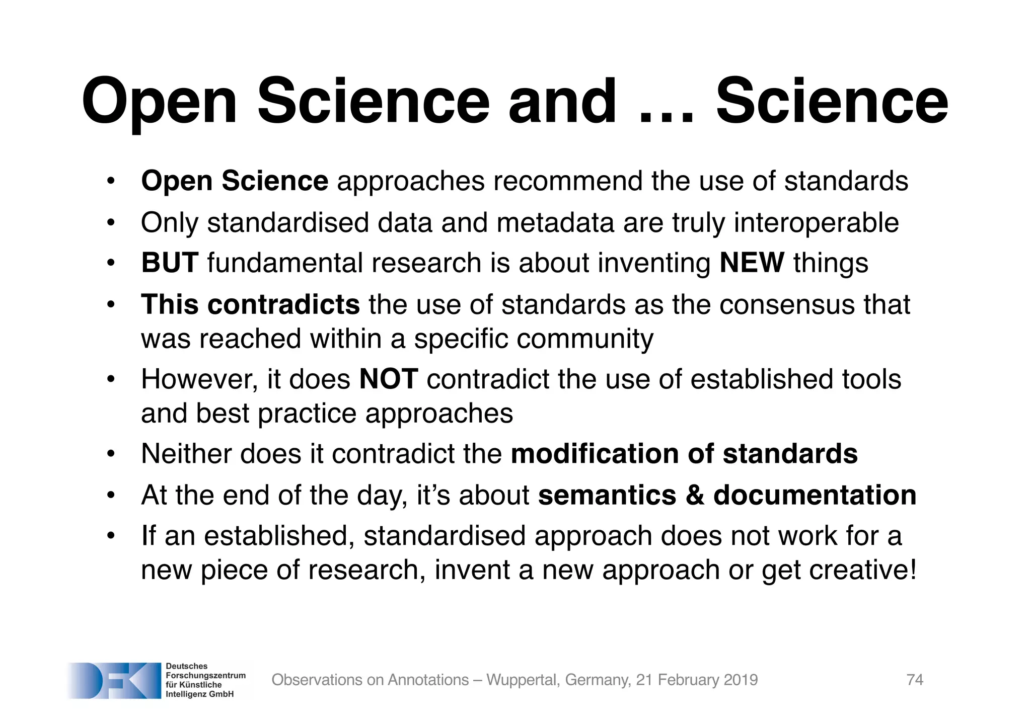 Open Science and … Science
• Open Science approaches recommend the use of standards
• Only standardised data and metadata are truly interoperable
• BUT fundamental research is about inventing NEW things
• This contradicts the use of standards as the consensus that
was reached within a specific community
• However, it does NOT contradict the use of established tools
and best practice approaches
• Neither does it contradict the modification of standards
• At the end of the day, it’s about semantics & documentation
• If an established, standardised approach does not work for a
new piece of research, invent a new approach or get creative!
Observations on Annotations – Wuppertal, Germany, 21 February 2019 74
 