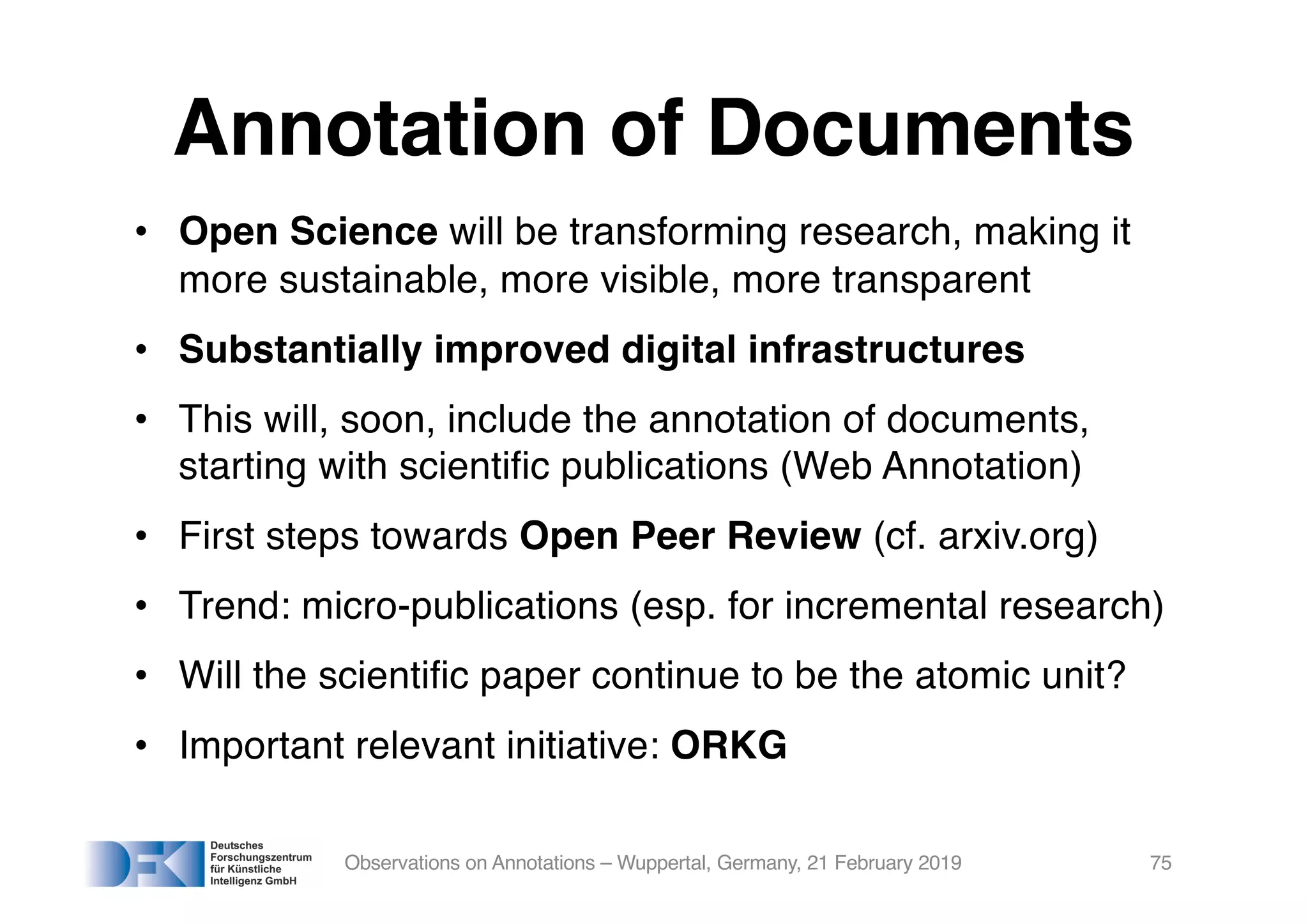 Annotation of Documents
• Open Science will be transforming research, making it
more sustainable, more visible, more transparent
• Substantially improved digital infrastructures
• This will, soon, include the annotation of documents,
starting with scientific publications (Web Annotation)
• First steps towards Open Peer Review (cf. arxiv.org)
• Trend: micro-publications (esp. for incremental research)
• Will the scientific paper continue to be the atomic unit?
• Important relevant initiative: ORKG
Observations on Annotations – Wuppertal, Germany, 21 February 2019 75
 