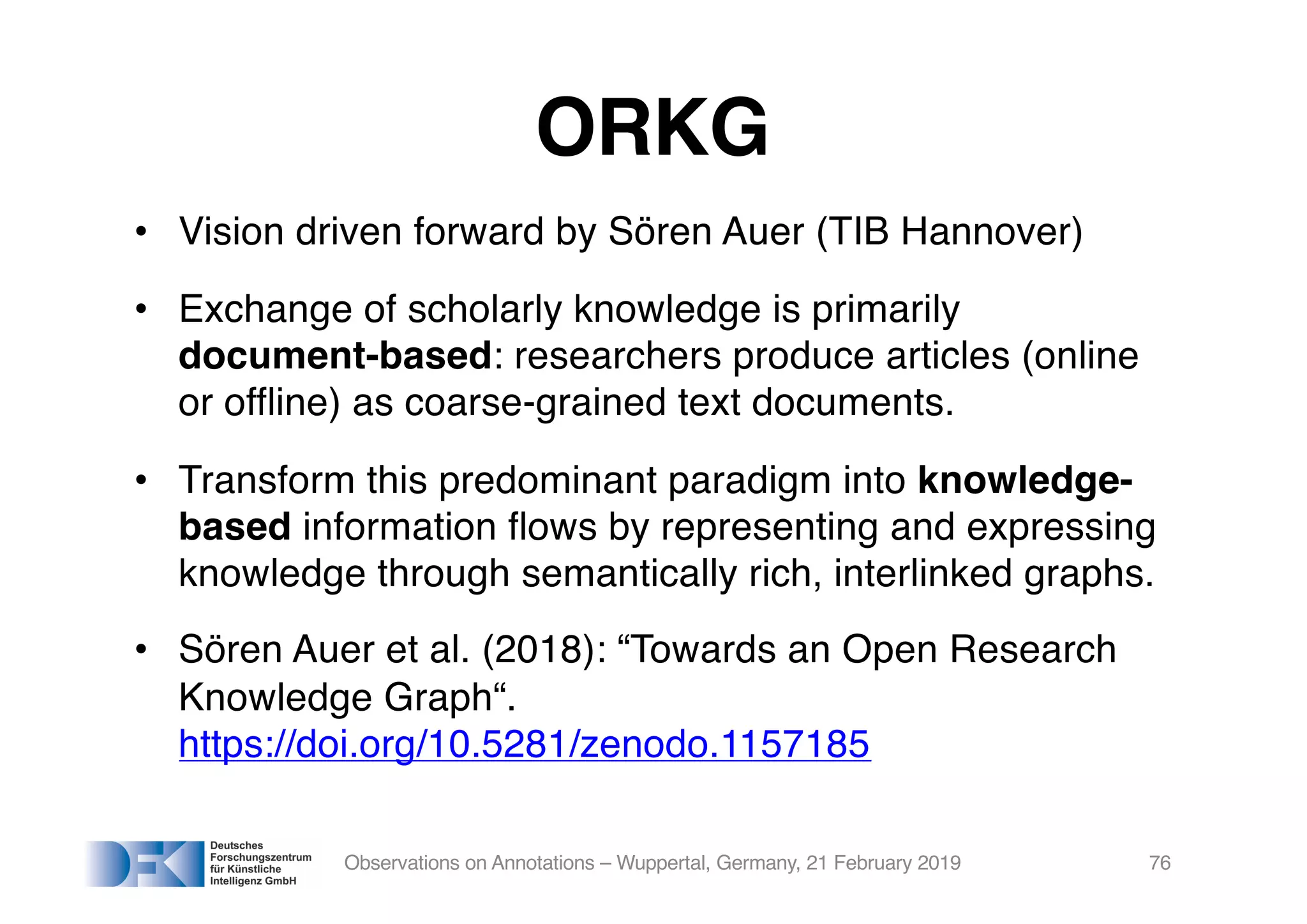 ORKG
• Vision driven forward by Sören Auer (TIB Hannover)
• Exchange of scholarly knowledge is primarily
document-based: researchers produce articles (online
or offline) as coarse-grained text documents.
• Transform this predominant paradigm into knowledge-
based information flows by representing and expressing
knowledge through semantically rich, interlinked graphs.
• Sören Auer et al. (2018): “Towards an Open Research
Knowledge Graph“.
https://doi.org/10.5281/zenodo.1157185
Observations on Annotations – Wuppertal, Germany, 21 February 2019 76
 