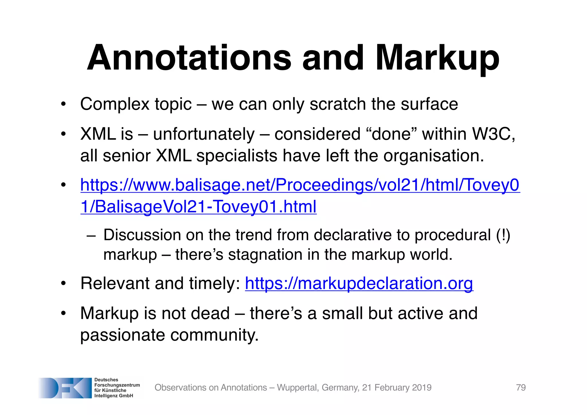 Annotations and Markup
• Complex topic – we can only scratch the surface
• XML is – unfortunately – considered “done” within W3C,
all senior XML specialists have left the organisation.
• https://www.balisage.net/Proceedings/vol21/html/Tovey0
1/BalisageVol21-Tovey01.html
– Discussion on the trend from declarative to procedural (!)
markup – there’s stagnation in the markup world.
• Relevant and timely: https://markupdeclaration.org
• Markup is not dead – there’s a small but active and
passionate community.
Observations on Annotations – Wuppertal, Germany, 21 February 2019 79
 