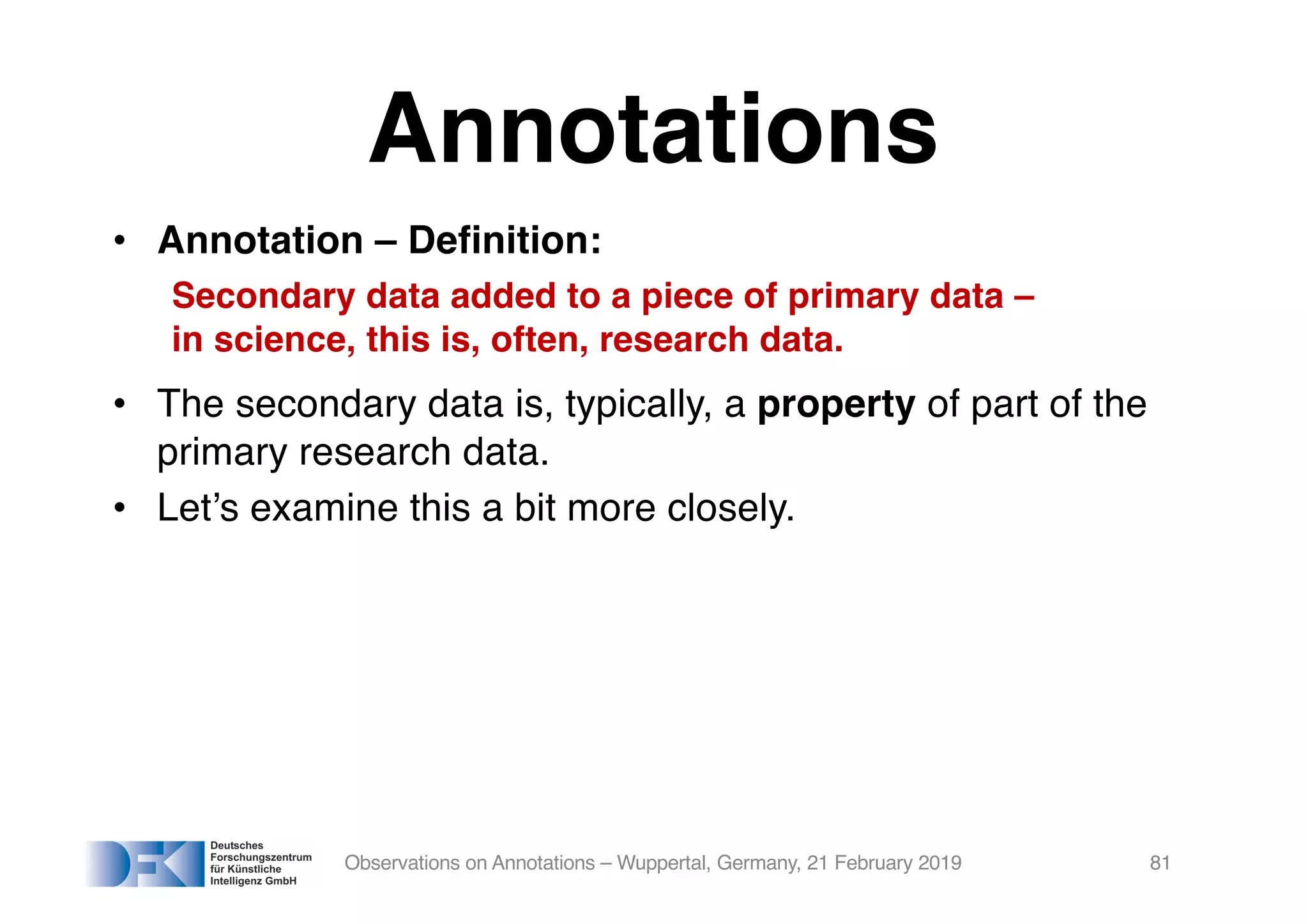 Annotations
• Annotation – Definition:
Secondary data added to a piece of primary data –
in science, this is, often, research data.
• The secondary data is, typically, a property of part of the
primary research data.
• Let’s examine this a bit more closely.
Observations on Annotations – Wuppertal, Germany, 21 February 2019 81
 