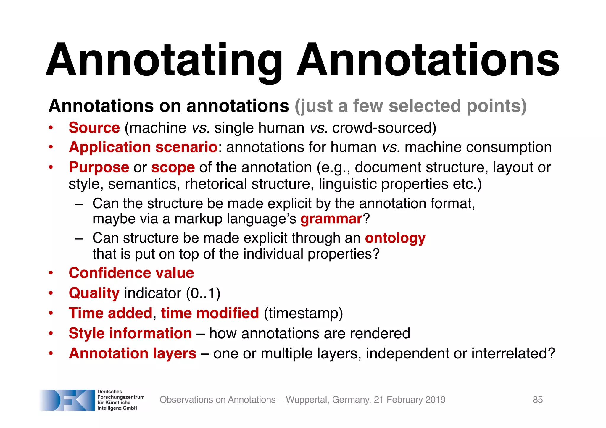Annotating Annotations
Annotations on annotations (just a few selected points)
• Source (machine vs. single human vs. crowd-sourced)
• Application scenario: annotations for human vs. machine consumption
• Purpose or scope of the annotation (e.g., document structure, layout or
style, semantics, rhetorical structure, linguistic properties etc.)
– Can the structure be made explicit by the annotation format,
maybe via a markup language’s grammar?
– Can structure be made explicit through an ontology
that is put on top of the individual properties?
• Confidence value
• Quality indicator (0..1)
• Time added, time modified (timestamp)
• Style information – how annotations are rendered
• Annotation layers – one or multiple layers, independent or interrelated?
Observations on Annotations – Wuppertal, Germany, 21 February 2019 85
 