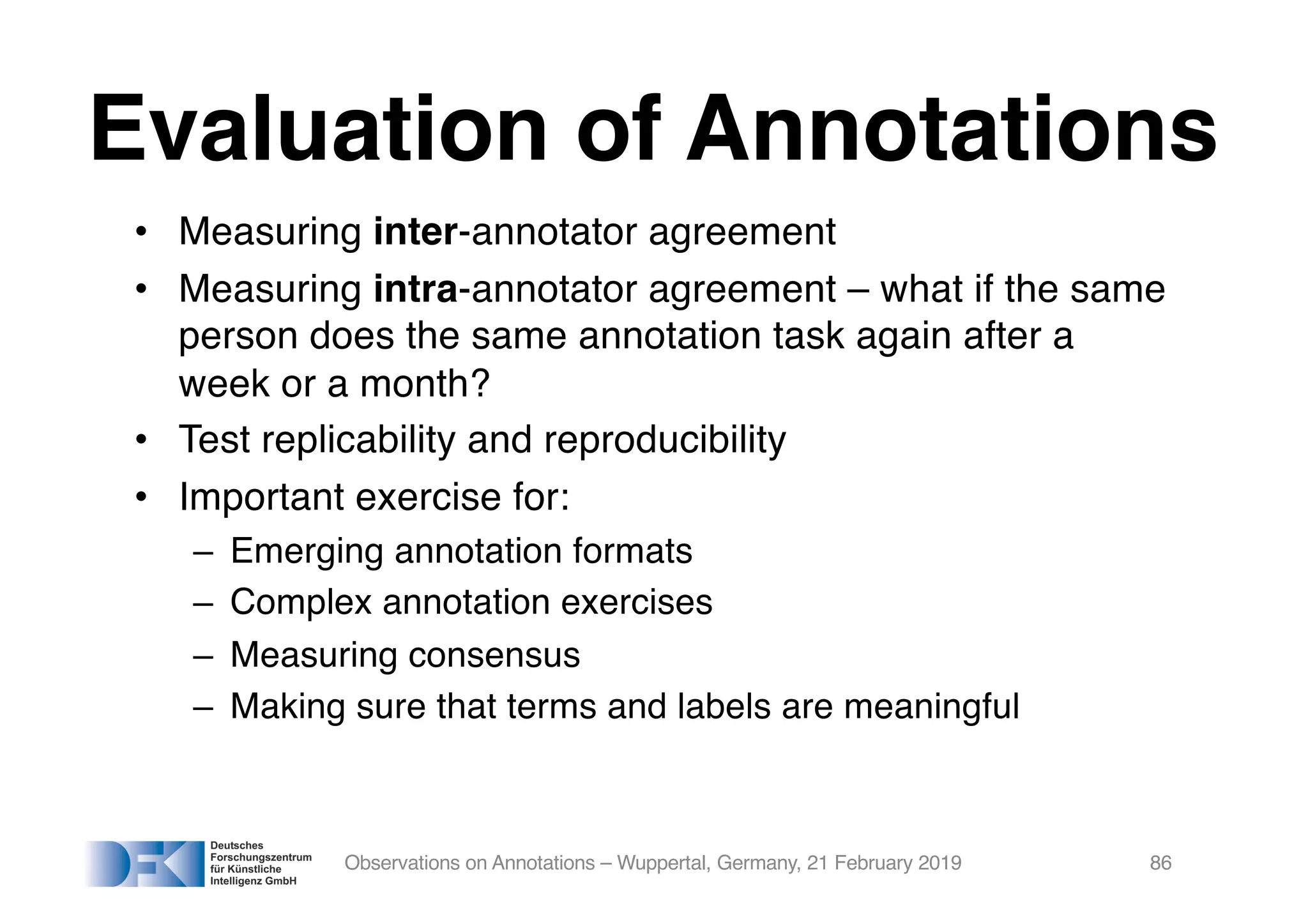 Evaluation of Annotations
• Measuring inter-annotator agreement
• Measuring intra-annotator agreement – what if the same
person does the same annotation task again after a
week or a month?
• Test replicability and reproducibility
• Important exercise for:
– Emerging annotation formats
– Complex annotation exercises
– Measuring consensus
– Making sure that terms and labels are meaningful
Observations on Annotations – Wuppertal, Germany, 21 February 2019 86
 