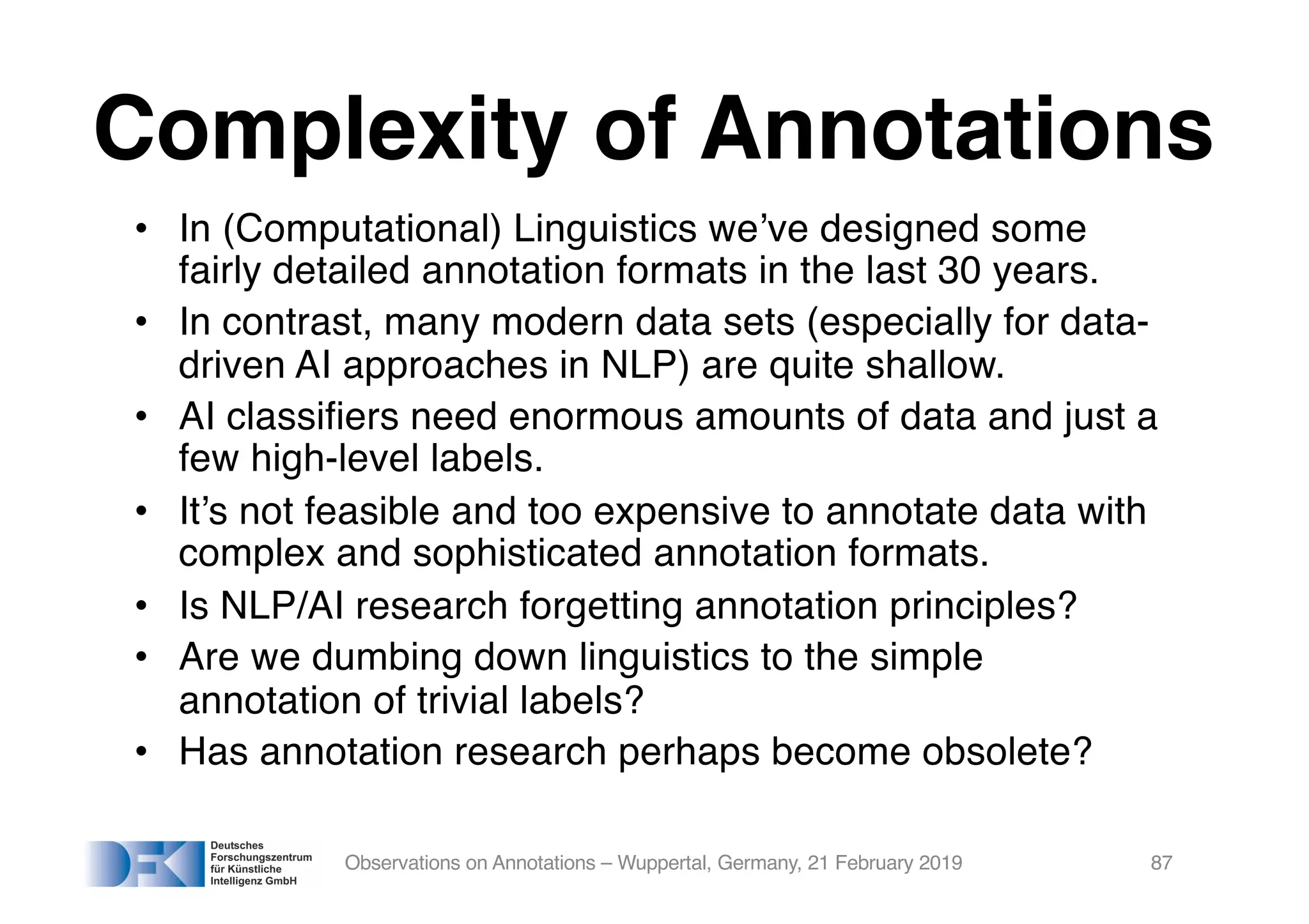Complexity of Annotations
• In (Computational) Linguistics we’ve designed some
fairly detailed annotation formats in the last 30 years.
• In contrast, many modern data sets (especially for data-
driven AI approaches in NLP) are quite shallow.
• AI classifiers need enormous amounts of data and just a
few high-level labels.
• It’s not feasible and too expensive to annotate data with
complex and sophisticated annotation formats.
• Is NLP/AI research forgetting annotation principles?
• Are we dumbing down linguistics to the simple
annotation of trivial labels?
• Has annotation research perhaps become obsolete?
Observations on Annotations – Wuppertal, Germany, 21 February 2019 87
 