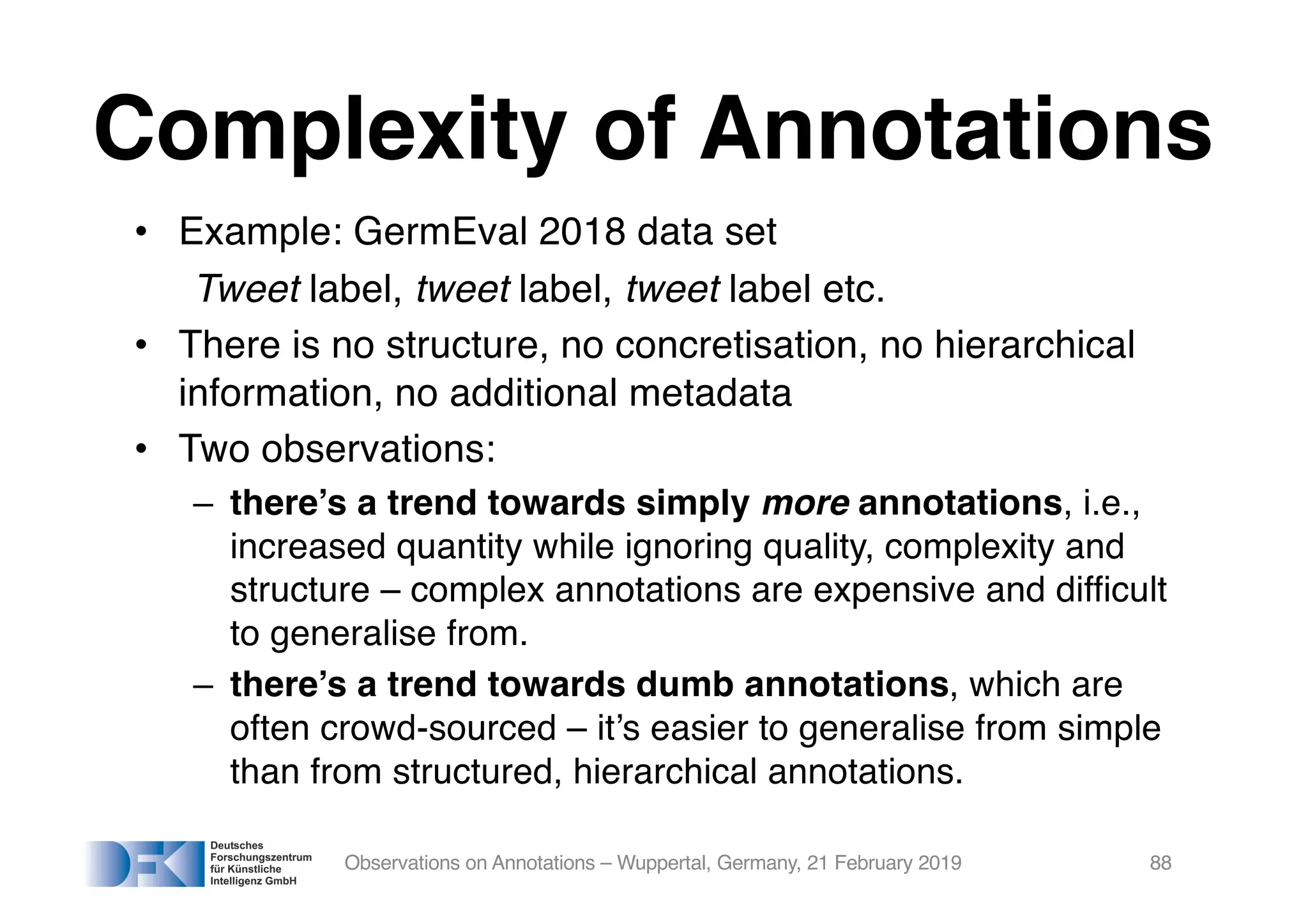• Example: GermEval 2018 data set
Tweet label, tweet label, tweet label etc.
• There is no structure, no concretisation, no hierarchical
information, no additional metadata
• Two observations:
– there’s a trend towards simply more annotations, i.e.,
increased quantity while ignoring quality, complexity and
structure – complex annotations are expensive and difficult
to generalise from.
– there’s a trend towards dumb annotations, which are
often crowd-sourced – it’s easier to generalise from simple
than from structured, hierarchical annotations.
Observations on Annotations – Wuppertal, Germany, 21 February 2019 88
Complexity of Annotations
 