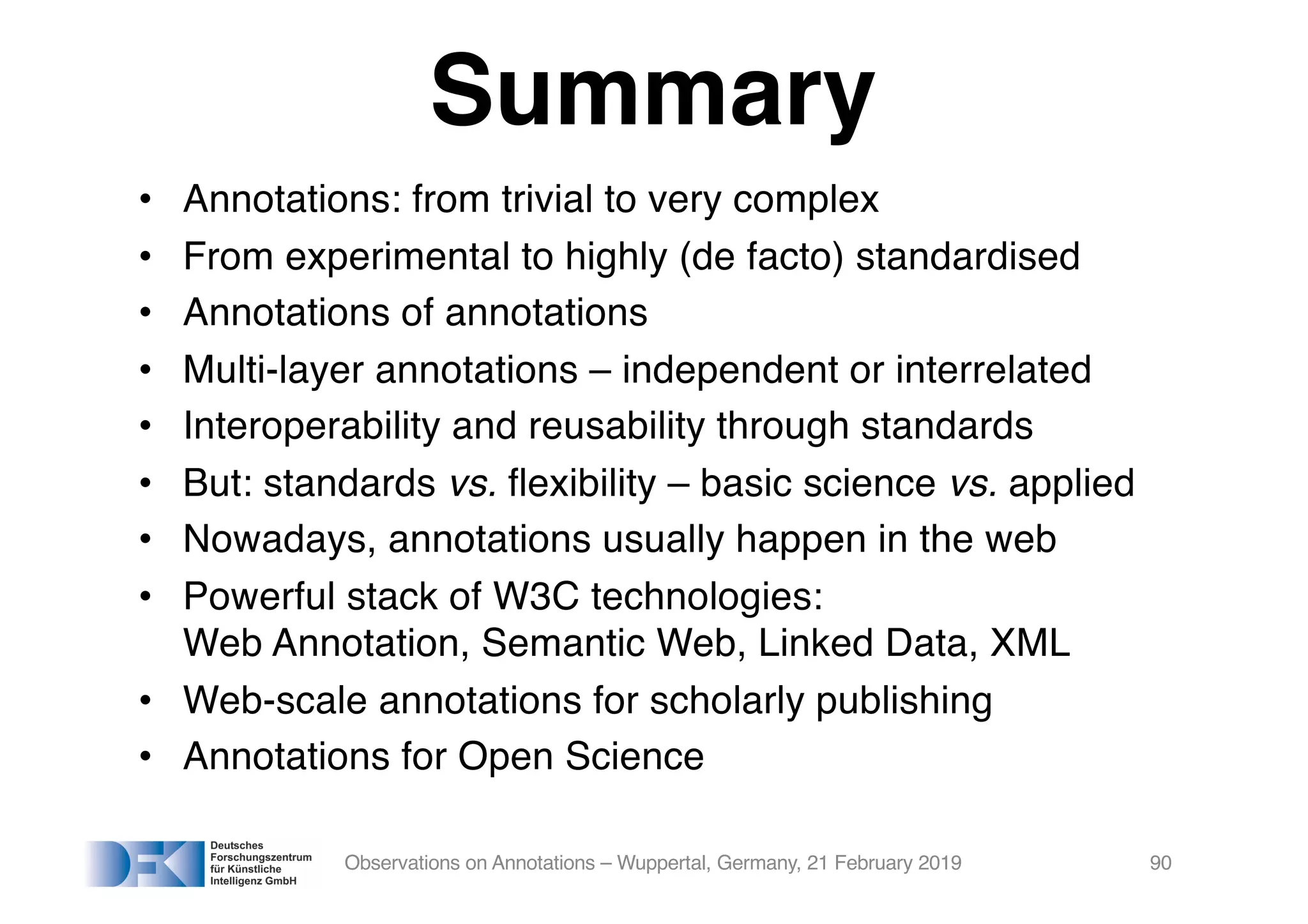 Summary
• Annotations: from trivial to very complex
• From experimental to highly (de facto) standardised
• Annotations of annotations
• Multi-layer annotations – independent or interrelated
• Interoperability and reusability through standards
• But: standards vs. flexibility – basic science vs. applied
• Nowadays, annotations usually happen in the web
• Powerful stack of W3C technologies:
Web Annotation, Semantic Web, Linked Data, XML
• Web-scale annotations for scholarly publishing
• Annotations for Open Science
Observations on Annotations – Wuppertal, Germany, 21 February 2019 90
 