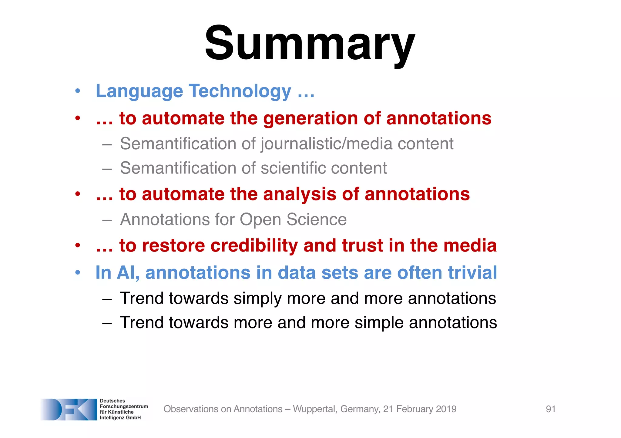 Summary
• Language Technology …
• … to automate the generation of annotations
– Semantification of journalistic/media content
– Semantification of scientific content
• … to automate the analysis of annotations
– Annotations for Open Science
• … to restore credibility and trust in the media
• In AI, annotations in data sets are often trivial
– Trend towards simply more and more annotations
– Trend towards more and more simple annotations
Observations on Annotations – Wuppertal, Germany, 21 February 2019 91
 