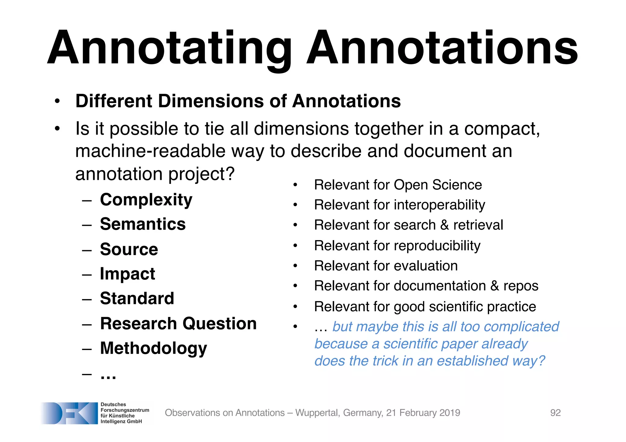 Annotating Annotations
• Different Dimensions of Annotations
• Is it possible to tie all dimensions together in a compact,
machine-readable way to describe and document an
annotation project?
– Complexity
– Semantics
– Source
– Impact
– Standard
– Research Question
– Methodology
– …
Observations on Annotations – Wuppertal, Germany, 21 February 2019 92
• Relevant for Open Science
• Relevant for interoperability
• Relevant for search & retrieval
• Relevant for reproducibility
• Relevant for evaluation
• Relevant for documentation & repos
• Relevant for good scientific practice
• … but maybe this is all too complicated
because a scientific paper already
does the trick in an established way?
 