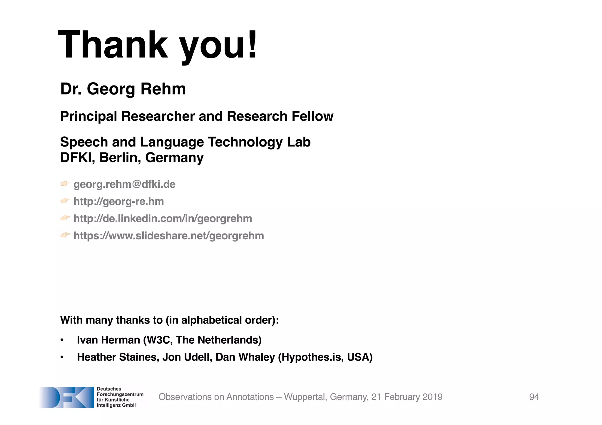 Thank you!
Dr. Georg Rehm
Principal Researcher and Research Fellow
Speech and Language Technology Lab
DFKI, Berlin, Germany
! georg.rehm@dfki.de
! http://georg-re.hm
! http://de.linkedin.com/in/georgrehm
! https://www.slideshare.net/georgrehm
With many thanks to (in alphabetical order):
• Ivan Herman (W3C, The Netherlands)
• Heather Staines, Jon Udell, Dan Whaley (Hypothes.is, USA)
Observations on Annotations – Wuppertal, Germany, 21 February 2019 94
 