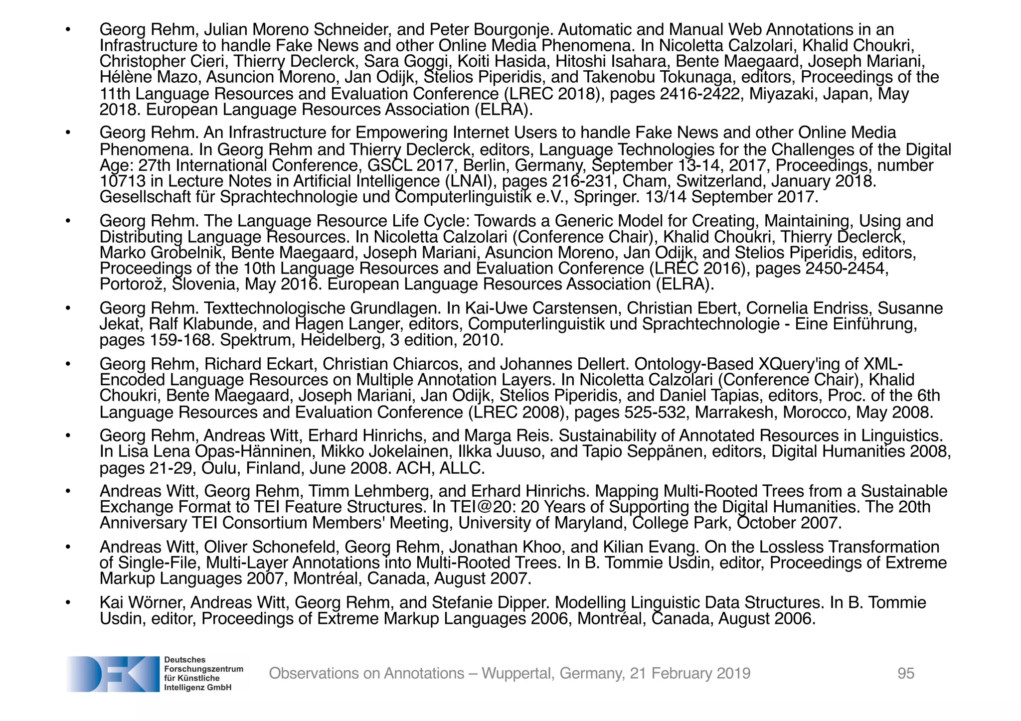 • Georg Rehm, Julian Moreno Schneider, and Peter Bourgonje. Automatic and Manual Web Annotations in an
Infrastructure to handle Fake News and other Online Media Phenomena. In Nicoletta Calzolari, Khalid Choukri,
Christopher Cieri, Thierry Declerck, Sara Goggi, Koiti Hasida, Hitoshi Isahara, Bente Maegaard, Joseph Mariani,
Hélène Mazo, Asuncion Moreno, Jan Odijk, Stelios Piperidis, and Takenobu Tokunaga, editors, Proceedings of the
11th Language Resources and Evaluation Conference (LREC 2018), pages 2416-2422, Miyazaki, Japan, May
2018. European Language Resources Association (ELRA).
• Georg Rehm. An Infrastructure for Empowering Internet Users to handle Fake News and other Online Media
Phenomena. In Georg Rehm and Thierry Declerck, editors, Language Technologies for the Challenges of the Digital
Age: 27th International Conference, GSCL 2017, Berlin, Germany, September 13-14, 2017, Proceedings, number
10713 in Lecture Notes in Artificial Intelligence (LNAI), pages 216-231, Cham, Switzerland, January 2018.
Gesellschaft für Sprachtechnologie und Computerlinguistik e.V., Springer. 13/14 September 2017.
• Georg Rehm. The Language Resource Life Cycle: Towards a Generic Model for Creating, Maintaining, Using and
Distributing Language Resources. In Nicoletta Calzolari (Conference Chair), Khalid Choukri, Thierry Declerck,
Marko Grobelnik, Bente Maegaard, Joseph Mariani, Asuncion Moreno, Jan Odijk, and Stelios Piperidis, editors,
Proceedings of the 10th Language Resources and Evaluation Conference (LREC 2016), pages 2450-2454,
Portorož, Slovenia, May 2016. European Language Resources Association (ELRA).
• Georg Rehm. Texttechnologische Grundlagen. In Kai-Uwe Carstensen, Christian Ebert, Cornelia Endriss, Susanne
Jekat, Ralf Klabunde, and Hagen Langer, editors, Computerlinguistik und Sprachtechnologie - Eine Einführung,
pages 159-168. Spektrum, Heidelberg, 3 edition, 2010.
• Georg Rehm, Richard Eckart, Christian Chiarcos, and Johannes Dellert. Ontology-Based XQuery'ing of XML-
Encoded Language Resources on Multiple Annotation Layers. In Nicoletta Calzolari (Conference Chair), Khalid
Choukri, Bente Maegaard, Joseph Mariani, Jan Odijk, Stelios Piperidis, and Daniel Tapias, editors, Proc. of the 6th
Language Resources and Evaluation Conference (LREC 2008), pages 525-532, Marrakesh, Morocco, May 2008.
• Georg Rehm, Andreas Witt, Erhard Hinrichs, and Marga Reis. Sustainability of Annotated Resources in Linguistics.
In Lisa Lena Opas-Hänninen, Mikko Jokelainen, Ilkka Juuso, and Tapio Seppänen, editors, Digital Humanities 2008,
pages 21-29, Oulu, Finland, June 2008. ACH, ALLC.
• Andreas Witt, Georg Rehm, Timm Lehmberg, and Erhard Hinrichs. Mapping Multi-Rooted Trees from a Sustainable
Exchange Format to TEI Feature Structures. In TEI@20: 20 Years of Supporting the Digital Humanities. The 20th
Anniversary TEI Consortium Members' Meeting, University of Maryland, College Park, October 2007.
• Andreas Witt, Oliver Schonefeld, Georg Rehm, Jonathan Khoo, and Kilian Evang. On the Lossless Transformation
of Single-File, Multi-Layer Annotations into Multi-Rooted Trees. In B. Tommie Usdin, editor, Proceedings of Extreme
Markup Languages 2007, Montréal, Canada, August 2007.
• Kai Wörner, Andreas Witt, Georg Rehm, and Stefanie Dipper. Modelling Linguistic Data Structures. In B. Tommie
Usdin, editor, Proceedings of Extreme Markup Languages 2006, Montréal, Canada, August 2006.
Observations on Annotations – Wuppertal, Germany, 21 February 2019 95
 