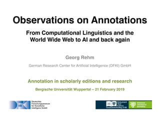 Georg Rehm
German Research Center for Artificial Intelligence (DFKI) GmbH
Annotation in scholarly editions and research
Bergische Universität Wuppertal – 21 February 2019
Observations on Annotations
From Computational Linguistics and the
World Wide Web to AI and back again
 