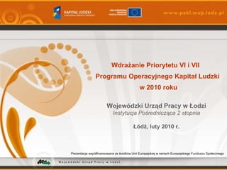 Prezentacja współfinansowana ze środków Unii Europejskiej w ramach Europejskiego Funduszu Społecznego Wdrażanie Priorytetu VI i VII  Programu Operacyjnego Kapitał Ludzki  w 2010 roku Wojewódzki Urząd Pracy w Łodzi Instytucja Pośrednicząca 2 stopnia Łódź, luty 2010 r. 