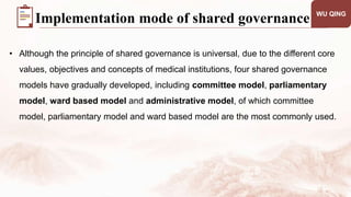 • Although the principle of shared governance is universal, due to the different core
values, objectives and concepts of medical institutions, four shared governance
models have gradually developed, including committee model, parliamentary
model, ward based model and administrative model, of which committee
model, parliamentary model and ward based model are the most commonly used.
WU QING
Implementation mode of shared governance
 