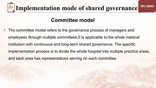 WU QING
Committee model
Implementation mode of shared governance
• The committee model refers to the governance process of managers and
employees through multiple committees,It is applicable to the whole medical
institution with continuous and long-term shared governance. The specific
implementation process is to divide the whole hospital into multiple practice areas,
and each area has representatives serving on each committee.
 