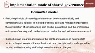 WU QING
Committee model
Implementation mode of shared governance
• First, the principle of shared governance can be comprehensively and
comprehensively applied. In the field of clinical care and management practice,
the participation of clinical nursing staff can be guaranteed, and the professional
autonomy of nursing staff can be improved and enhanced to the maximum extent.
• Second, it can integrate and sum up the points and aspects of nursing staff,
which is helpful to extend the application of new concepts and knowledge to the
model, and help nursing staff adapt to environmental changes.
 