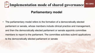 WU QING
Parliamentary model
Implementation mode of shared governance
• The parliamentary model refers to the formation of a democratically elected
parliament or senate, whose members include clinical practice and management,
and then the democratically elected parliament or senate appoints committee
members to report to the parliament. The committee activities submit applications
to the democratically elected parliament or senate
 