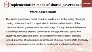 WU QING
Ward-based model
Implementation mode of shared governance
• The shared governance model based on wards refers to the setting of a single
nursing unit or ward, which is applicable to the trial and application of the
concept of shared governance at the initial stage. Through the establishment of
a shared governance steering committee to manage the ward, set up work
objectives, formulate work plans, and constantly complete tasks, gradually
formed a number of subcommittees composed of clinical nursing staff, and finally
formed a shared governance unit led by employees and based on the ward.
 