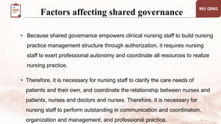 WU QING
Factors affecting shared governance
• Because shared governance empowers clinical nursing staff to build nursing
practice management structure through authorization, it requires nursing
staff to exert professional autonomy and coordinate all resources to realize
nursing practice.
• Therefore, it is necessary for nursing staff to clarify the care needs of
patients and their own, and coordinate the relationship between nurses and
patients, nurses and doctors and nurses. Therefore, it is necessary for
nursing staff to perform outstanding in communication and coordination,
organization and management, and professional practice.
 