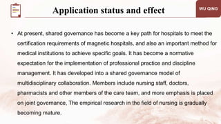 WU QING
• At present, shared governance has become a key path for hospitals to meet the
certification requirements of magnetic hospitals, and also an important method for
medical institutions to achieve specific goals. It has become a normative
expectation for the implementation of professional practice and discipline
management. It has developed into a shared governance model of
multidisciplinary collaboration. Members include nursing staff, doctors,
pharmacists and other members of the care team, and more emphasis is placed
on joint governance, The empirical research in the field of nursing is gradually
becoming mature.
Application status and effect
 