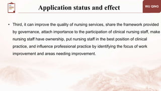 WU QING
• Third, it can improve the quality of nursing services, share the framework provided
by governance, attach importance to the participation of clinical nursing staff, make
nursing staff have ownership, put nursing staff in the best position of clinical
practice, and influence professional practice by identifying the focus of work
improvement and areas needing improvement.
Application status and effect
 