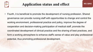 WU QING
• Fourth, it is beneficial to promote the development of nursing profession. Shared
governance can provide nursing staff with opportunities to change and control the
working environment, professional practice and policy, improve the degree of
cooperation and decision-making participation of medical staff, promote the
coordinated development of clinical practice and the sharing of best practices, and
form a working atmosphere to enhance staff's sense of value and play professional
potential, thus promoting professional development.
Application status and effect
 