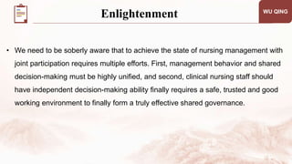 • We need to be soberly aware that to achieve the state of nursing management with
joint participation requires multiple efforts. First, management behavior and shared
decision-making must be highly unified, and second, clinical nursing staff should
have independent decision-making ability finally requires a safe, trusted and good
working environment to finally form a truly effective shared governance.
WU QING
Enlightenment
 