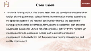 • In clinical nursing work, China should learn from the development experience of
foreign shared governance, select different implementation modes according to
the specific situation of the hospital, continuously improve the cognition of
nursing staff on shared governance, formulate the development plan of shared
governance suitable for China's national conditions, actively try the "bottom-up"
management mode, encourage nursing staff to actively participate in
management, and actively find out the problems of nursing management and
quality improvement
WU QING
Conclusion
 