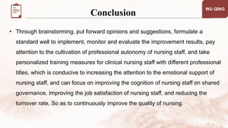 • Through brainstorming, put forward opinions and suggestions, formulate a
standard well to implement, monitor and evaluate the improvement results, pay
attention to the cultivation of professional autonomy of nursing staff, and take
personalized training measures for clinical nursing staff with different professional
titles, which is conducive to increasing the attention to the emotional support of
nursing staff, and can focus on improving the cognition of nursing staff on shared
governance, improving the job satisfaction of nursing staff, and reducing the
turnover rate, So as to continuously improve the quality of nursing.
WU QING
Conclusion
 