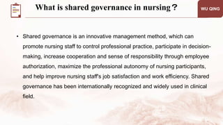 What is shared governance in nursing？ WU QING
• Shared governance is an innovative management method, which can
promote nursing staff to control professional practice, participate in decision-
making, increase cooperation and sense of responsibility through employee
authorization, maximize the professional autonomy of nursing participants,
and help improve nursing staff's job satisfaction and work efficiency. Shared
governance has been internationally recognized and widely used in clinical
field.
 