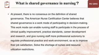 WU QING
• At present, there is no consensus on the definition of shared
governance. The American Nurse Certification Center believes that
shared governance is a work mode of participating in decision-making.
This work mode can enable nursing staff to participate in the process of
clinical quality improvement, practice standards, career development
and research, and give nursing staff more professional autonomy to
regulate professional practice and work environment, so as to improve
their job satisfaction, Solve the shortage of nurses and resource
utilization restrictions.
What is shared governance in nursing？
 