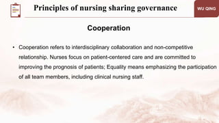 WU QING
Cooperation
• Cooperation refers to interdisciplinary collaboration and non-competitive
relationship. Nurses focus on patient-centered care and are committed to
improving the prognosis of patients; Equality means emphasizing the participation
of all team members, including clinical nursing staff.
Principles of nursing sharing governance
 