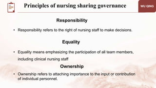 • Responsibility refers to the right of nursing staff to make decisions.
WU QING
Responsibility
Equality
• Equality means emphasizing the participation of all team members,
including clinical nursing staff
• Ownership refers to attaching importance to the input or contribution
of individual personnel.
Ownership
Principles of nursing sharing governance
 
