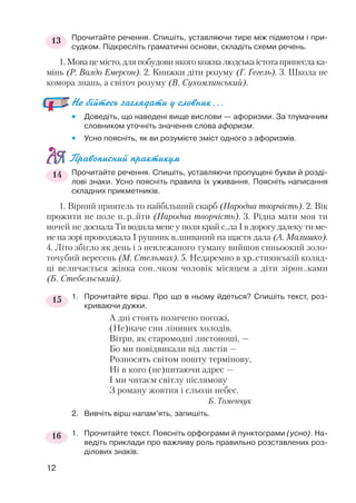 Прочитайте речення. Спишіть, уставляючи тире між підметом і при
судком. Підкресліть граматичні основи, складіть схеми речень.
1.Мовацемісто,дляпобудовиякогокожналюдськаістотапринесла ка
мінь (Р. Валдо Емерсон). 2. Книжки діти розуму (Г. Гегель). 3. Школа не
комора знань, а світоч розуму (В. Сухомлинський).
Не бійтесь заглядати у словник...
 Доведіть, що наведені вище вислови — афоризми. За тлумачним
словником уточніть значення слова афоризм.
 Усно поясніть, як ви розумієте зміст одного з афоризмів.
Правописний практикум
Прочитайте речення. Спишіть, уставляючи пропущені букви й розді
лові знаки. Усно поясніть правила їх уживання. Поясніть написання
складних прикметників.
1. Вірний приятель то найбільший скарб (Народна творчість). 2. Вік
прожити не поле п..р..йти (Народна творчість). 3. Рідна мати моя ти
ночей не доспала Ти водила мене у поля край с..ла І в дорогу далеку ти ме
не на зорі проводжала І рушник в..шиваний на щастя дала (А. Малишко).
4. Літо збігло як день і з невлежаного туману вийшов синьоокий золо
точубий вересень (М. Стельмах). 5. Недаремно в хр..стиянській коляд
ці величається жінка сон..чком чоловік місяцем а діти зірон..ками
(Б. Стебельський).
1. Прочитайте вірш. Про що в ньому йдеться? Спишіть текст, роз
криваючи дужки.
А дні стоять позичено погожі,
(Не)наче сни лінивих холодів.
Вітри, як старомодні листоноші, —
Бо ми повідвикали від листів —
Розносять світом пошту термінову,
Ні в кого (не)питаючи адрес —
І ми читаєм світлу післямову
З роману жовтня і сльози небес.
Б. Томенчук
2. Вивчіть вірш напам’ять, запишіть.
1. Прочитайте текст. Поясніть орфограми й пунктограми (усно). На
ведіть приклади про важливу роль правильно розставлених роз
ділових знаків.
12
13
14
15
16
 