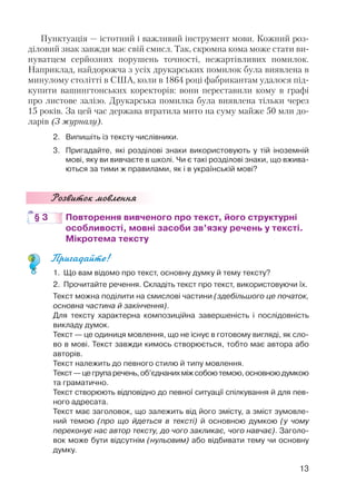 Пунктуація — істотний і важливий інструмент мови. Кожний роз
діловий знак завжди має свій смисл. Так, скромна кома може стати ви
нуватцем серйозних порушень точності, нежартівливих помилок.
Наприклад, найдорожча з усіх друкарських помилок була виявлена в
минулому столітті в США, коли в 1864 році фабрикантам удалося під
купити вашингтонських коректорів: вони переставили кому в графі
про листове залізо. Друкарська помилка була виявлена тільки через
15 років. За цей час держава втратила мито на суму майже 50 млн до
ларів (З журналу).
2. Випишіть із тексту числівники.
3. Пригадайте, які розділові знаки використовують у тій іноземній
мові, яку ви вивчаєте в школі. Чи є такі розділові знаки, що вжива
ються за тими ж правилами, як і в українській мові?
Розвиток мовлення
§ 3 Повторення вивченого про текст, його структурні
особливості, мовні засоби зв’язку речень у тексті.
Мікротема тексту
Пригадайте!
1. Що вам відомо про текст, основну думку й тему тексту?
2. Прочитайте речення. Складіть текст про текст, використовуючи їх.
Текст можна поділити на смислові частини (здебільшого це початок,
основна частина й закінчення).
Для тексту характерна композиційна завершеність і послідовність
викладу думок.
Текст — це одиниця мовлення, що не існує в готовому вигляді, як сло
во в мові. Текст завжди кимось створюється, тобто має автора або
авторів.
Текст належить до певного стилю й типу мовлення.
Текст—цегрупаречень,об’єднанихміжсобоютемою,основноюдумкою
та граматично.
Текст створюють відповідно до певної ситуації спілкування й для пев
ного адресата.
Текст має заголовок, що залежить від його змісту, а зміст зумовле
ний темою (про що йдеться в тексті) й основною думкою (у чому
переконує нас автор тексту, до чого закликає, чого навчає). Заголо
вок може бути відсутнім (нульовим) або відбивати тему чи основну
думку.
13
 