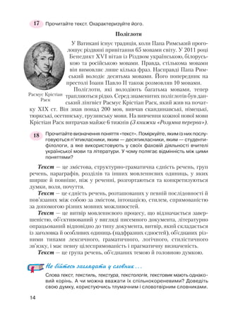 Прочитайте текст. Охарактеризуйте його.
Поліглоти
У Ватикані існує традиція, коли Папа Римський прого
лошує різдвяні привітання 65 мовами світу. У 2011 році
Бенедикт XVI вітав із Різдвом українською, білорусь
кою та російською мовами. Правда, стількома мовами
він вимовляє лише кілька фраз. Насправді Папа Рим
ський володіє десятьма мовами. Його попередник на
престолі Іоанн Павло II також розмовляв 10 мовами.
Поліглоти, які володіють багатьма мовами, тепер
трапляються рідко. Серед знаменитих поліглотів був дан
ський лінгвіст Расмус Крістіан Раск, який жив на почат
ку ХІХ ст. Він знав понад 200 мов, вивчав скандинавські, німецькі,
тюркські, осетинську, грузинську мови. На вивчення кожної нової мови
Крістіан Раск витрачав майже 6 тижнів (З книжки «Розумна перерва»).
Прочитайте визначення поняття «текст». Поміркуйте, яким із них послу
говуються п’ятикласники, яким — десятикласники, яким — студенти
філологи, а яке використовують у своїх фаховій діяльності вчителі
української мови та літератури. У чому полягає відмінність між цими
поняттями?
Текст — це змістова, структурно граматична єдність речень, груп
речень, параграфів, розділів та інших мовленнєвих одиниць, у яких
ширше й повніше, ніж у реченні, розгортаються та конкретизуються
думки, воля, почуття.
Текст — це єдність речень, розташованих у певній послідовності й
пов’язаних між собою за змістом, інтонацією, стилем, спрямованістю
за допомогою різних мовних можливостей.
Текст — це витвір мовленнєвого процесу, що відзначається завер
шеністю, об’єктивований у вигляді писемного документа, літературно
опрацьований відповідно до типу документа, витвір, який складається
із заголовка й особливих одиниць (надфразних єдностей), об’єднаних різ
ними типами лексичного, граматичного, логічного, стилістичного
зв’язку, і має певну цілеспрямованість і прагматичну визначеність.
Текст — це група речень, об’єднаних темою й головною думкою.
Не бійтесь заглядати у словник...
Слова текст, текстиль, текстура, текстологія, текстовик мають однако
вий корінь. А чи можна вважати їх спільнокореневими? Доведіть
свою думку, користуючись тлумачним і словотвірним словниками.
14
17
Расмус Крістіан
Раск
18
 