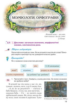 …Візьмімо назву — дієслово,
само підказує, що діє слово.
Д. Білоус
§ 5 Дієслово: загальне значення, морфологічні
ознаки, синтаксична роль
Творча лабораторія
Прочитайте епіграф до теми. Як ви розумієте вислів діє слово? Вико
ристовуйте приклади під час доведення власної думки.
Пригадайте!
Які з названих ознак властиві дієслову?
1. Прочитайте текст. Знайдіть у ньому дієслова. За якими ознаками
ви зробили вибір?
В осінній час сім погод у нас: сіє, віє,
туманіє, шумить, мете, гуде й зверху йде.
«А як же це розуміти?» — спитала в
баби Катруся. «А ось так, моя внучечко, —
одказала баба. — Сіє — це значить падає
дрібненький дощик. Віє вітер, восени йо
му воля, ганяє полями й дорогами. Тума
19
час
який?
ступінь порівняння що робити? що зробити? присудок
відмінок розряд за значенням
рід І і ІІ дієвідміни
24
В. Копилов. Осінній дощ. 2006 р.
 