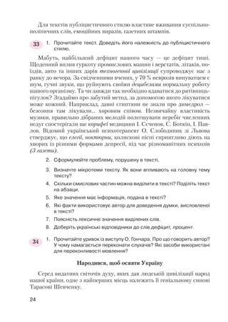 Для текстів публіцистичного стилю властиве вживання суспільно
політичних слів, емоційних виразів, газетних штампів.
1. Прочитайте текст. Доведіть його належність до публіцистичного
стилю.
Мабуть, найбільший дефіцит нашого часу — це дефіцит тиші.
Щоденний вплив гуркоту промислових машин і верстатів, літаків, по
їздів, авто та інших дарів техногенної цивілізації супроводжує нас з
ранку до вечора. За свідченнями вчених, у 70 % неврозів винуватцем є
шум, гучні звуки, що руйнують своїми децибелами нормальну роботу
нашого організму. Та чи завжди так необхідно вдаватися до рятівниць
пігулок? Згадаймо про забутий метод, за допомогою якого лікуватися
може кожний. Наприклад, давні єгиптяни не знали про димедрол —
безсоння там лікували... хоровим співом. Незвичайну властивість
музики, правильно дібраних мелодій полегшувати перебіг численних
недуг спостерігали ще корифеї медицини І. Сєченов, С. Боткін, І. Пав
лов. Відомий український психотерапевт О. Слободяник зі Львова
стверджує, що елегії, ноктюрни, колискові пісні сприятливо діють на
хворих із різними формами депресії, під час різноманітних психозів
(З газети).
2. Сформулюйте проблему, порушену в тексті.
3. Визначте мікротеми тексту. Як вони впливають на головну тему
тексту?
4. Скільки смислових частин можна виділити в тексті? Поділіть текст
на абзаци.
5. Яке значення має інформація, подана в тексті?
6. Які факти використовує автор для доведення думки, висловленої
в тексті?
7. Поясність лексичне значення виділених слів.
8. Доберіть українські відповідники до слів дефіцит, процент.
1. Прочитайте уривок із виступу О. Гончара. Про що говорить автор?
У чому намагається переконати слухачів? Які засоби використані
для переконливості мовлення?
Народився, щоб осяяти Україну
Серед видатних світочів духу, яких дав людській цивілізації народ
нашої країни, одне з найперших місць належить її геніальному синові
Тарасові Шевченку.
24
33
34
 