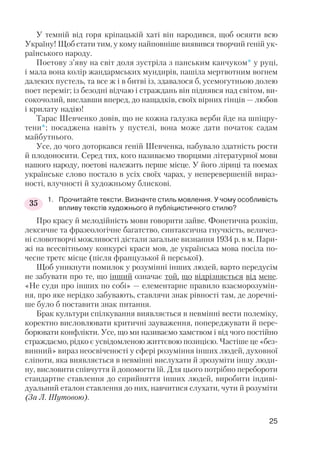 У темній від горя кріпацькій хаті він народився, щоб осяяти всю
Україну! Щоб стати тим, у кому найповніше виявився творчий геній ук
раїнського народу.
Поетову з’яву на світ доля зустріла з панським канчуком* у руці,
і мала вона колір жандармських мундирів, пашіла мертвотним вогнем
далеких пустель, та все ж і в битві із, здавалося б, усемогутньою долею
поет переміг; із безодні відчаю і страждань він піднявся над світом, ви
сокочолий, виславши вперед, до нащадків, своїх вірних гінців — любов
і крилату надію!
Тарас Шевченко довів, що не кожна галузка верби йде на шпіцру
тени*; посаджена навіть у пустелі, вона може дати початок садам
майбутнього.
Усе, до чого доторкався геній Шевченка, набувало здатність рости
й плодоносити. Серед тих, кого називаємо творцями літературної мови
нашого народу, поетові належить перше місце. У його ліриці та поемах
українське слово постало в усіх своїх чарах, у неперевершеній вираз
ності, влучності й художньому блискові.
1. Прочитайте тексти. Визначте стиль мовлення. У чому особливість
впливу текстів художнього й публіцистичного стилю?
Про красу й мелодійність мови говорити зайве. Фонетична розкіш,
лексичне та фразеологічне багатство, синтаксична гнучкість, величез
ні словотворчі можливості дістали загальне визнання 1934 р. в м. Пари
жі на всесвітньому конкурсі краси мов, де українська мова посіла по
чесне третє місце (після французької й перської).
Щоб уникнути помилок у розумінні інших людей, варто передусім
не забувати про те, що інший означає той, що відрізняється від мене.
«Не суди про інших по собі» — елементарне правило взаєморозумін
ня, про яке нерідко забувають, ставлячи знак рівності там, де доречні
ше було б поставити знак питання.
Брак культури спілкування виявляється в невмінні вести полеміку,
коректно висловлювати критичні зауваження, попереджувати й пере
борювати конфлікти. Усе, що ми називаємо хамством і від чого постійно
страждаємо, рідко є усвідомленою життєвою позицією. Частіше це «без
винний» вираз неосвіченості у сфері розуміння інших людей, духовної
сліпоти, яка виявляється в невмінні вислухати й зрозуміти іншу люди
ну, висловити співчуття й допомогти їй. Для цього потрібно перебороти
стандартне ставлення до сприйняття інших людей, виробити індиві
дуальний еталон ставлення до них, навчитися слухати, чути й розуміти
(За Л. Шутовою).
25
35
 