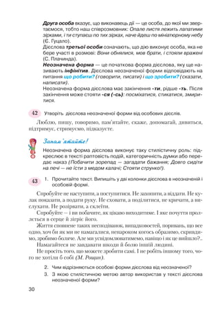 Друга особа вказує, що виконавець дії — це особа, до якої ми звер
таємося, тобто наш співрозмовник: Опале листя лежить лапатими
зірками, і ти ступаєш по тих зірках, наче йдеш по мініатюрному небу
(Є. Гуцало).
Дієслова третьої особи означають, що дію виконує особа, яка не
бере участі в розмові: Вони обнялися, мов брати, і стояли вражені
(С. Плачинда).
Неозначена форма — це початкова форма дієслова, яку ще на
зивають інфінітив. Дієслова неозначеної форми відповідають на
питання що робити? (говорити, писати) і що зробити? (сказати,
написати).
Неозначена форма дієслова має закінчення ти, рідше ть. Після
закінчення може стояти ся ( сь): посміхатися, стикатися, змири
тися.
Утворіть дієслова неозначеної форми від особових дієслів.
Люблю, пишу, говоримо, пам’ятайте, скаже, допомагай, дивиться,
підтримує, стримуємо, підказуєте.
Запам’ятайте!
Неозначена форма дієслова виконує таку стилістичну роль: під
креслює в тексті раптовість подій, категоричність думки або пере
дає наказ (Побачити зорепад — загадати бажання; Довго сидіти
на печі — не їсти з медом калачі; Стояти струнко!).
1. Прочитайте текст. Випишіть у дві колонки дієслова в неозначеній і
особовій формі.
Спробуйте не наступити, а поступитися. Не захопити, а віддати. Не ку
лак показати, а подати руку. Не сховати, а поділитися, не кричати, а ви
слухати. Не розірвати, а склеїти.
Спробуйте — і ви побачите, як цікаво виходитиме. І яке почуття прол
лється в серце й зігріє його.
Життя сповнене таких несподіванок, випадковостей, поривань, що все
одно, хоч би як ми не намагалися, ненароком когось образимо, скривди
мо, зробимо боляче. Але ми усвідомлюватимемо, навіщо і як це вийшло?..
Намагайтеся не завдавати шкоди й болю іншій людині.
Не просіть того, що можете зробити самі. І не робіть іншому того, чо
го не хотіли б собі (М. Рощин).
2. Чим відрізняються особові форми дієслова від неозначеної?
3. З якою стилістичною метою автор використав у тексті дієслова
неозначеної форми?
30
42
43
 