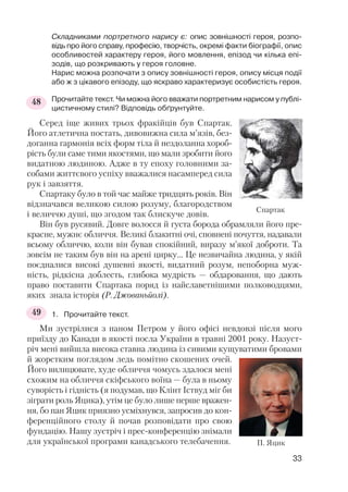 Складниками портретного нарису є: опис зовнішності героя, розпо
відь про його справу, професію, творчість, окремі факти біографії, опис
особливостей характеру героя, його мовлення, епізод чи кілька епі
зодів, що розкривають у героя головне.
Нарис можна розпочати з опису зовнішності героя, опису місця події
або ж з цікавого епізоду, що яскраво характеризує особистість героя.
Прочитайте текст. Чи можна його вважати портретним нарисом у публі
цистичному стилі? Відповідь обґрунтуйте.
Серед іще живих трьох фракійців був Спартак.
Його атлетична постать, дивовижна сила м’язів, без
доганна гармонія всіх форм тіла й нездоланна хороб
рість були саме тими якостями, що мали зробити його
видатною людиною. Адже в ту епоху головними за
собами життєвого успіху вважалися насамперед сила
рук і завзяття.
Спартаку було в той час майже тридцять років. Він
відзначався великою силою розуму, благородством
і величчю душі, що згодом так блискуче довів.
Він був русявий. Довге волосся й густа борода обрамляли його пре
красне, мужнє обличчя. Великі блакитні очі, сповнені почуття, надавали
всьому обличчю, коли він бував спокійний, виразу м’якої доброти. Та
зовсім не таким був він на арені цирку… Це незвичайна людина, у якій
поєдналися високі душевні якості, видатний розум, непоборна муж
ність, рідкісна доблесть, глибока мудрість — обдаровання, що дають
право поставити Спартака поряд із найславетнішими полководцями,
яких знала історія (Р. Джованьйолі).
1. Прочитайте текст.
Ми зустрілися з паном Петром у його офісі невдовзі після мого
приїзду до Канади в якості посла України в травні 2001 року. Назуст
річ мені вийшла висока ставна людина із сивими кущуватими бровами
й жорстким поглядом ледь помітно скошених очей.
Його вилицювате, худе обличчя чомусь здалося мені
схожим на обличчя скіфського воїна — була в ньому
суворість і гідність (я подумав, що Клінт Іствуд міг би
зіграти роль Яцика), утім це було лише перше вражен
ня, бо пан Яцик приязно усміхнувся, запросив до кон
ференційного столу й почав розповідати про свою
фундацію. Нашу зустріч і прес конференцію знімали
для української програми канадського телебачення.
33
48
49
П. Яцик
Спартак
 
