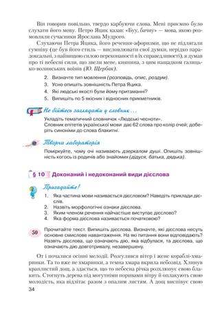Він говорив повільно, твердо карбуючи слова. Мені приємно було
слухати його мову. Петро Яцик казав: «Буу, бачиу» — мова, якою роз
мовляли сучасники Ярослава Мудрого.
Слухаючи Петра Яцика, його речення афоризми, що не підлягали
сумніву (це був його стиль — висловлювати свої думки, нерідко пара
доксальні, з найвищою силою переконаності в їх справедливості), я думав
про ті небесні сили, що звели мене, киянина, з цим нащадком галиць
ко волинських воїнів (Ю. Щербак).
2. Визначте тип мовлення (розповідь, опис, роздум).
3. Усно опишіть зовнішність Петра Яцика.
4. Які людські якості були йому притаманні?
5. Випишіть по 5 якісних і відносних прикметників.
Не бійтесь заглядати у словник…
Укладіть тематичний словничок «Людські чесноти».
Словник епітетів української мови дає 62 слова про колір очей; добе
ріть синоніми до слова блакитні.
Творча лабораторія
Поміркуйте, чому очі називають дзеркалом душі. Опишіть зовніш
ність когось із родичів або знайомих (дідуся, батька, дядька).
§ 10 Доконаний і недоконаний види дієслова
Пригадайте!
1. Яка частина мови називається дієсловом? Наведіть приклади діє
слів.
2. Назвіть морфологічні ознаки дієслова.
3. Яким членом речення найчастіше виступає дієслово?
4. Яка форма дієслова називається початковою?
Прочитайте текст. Випишіть дієслова. Визначте, які дієслова несуть
основне смислове навантаження. На які питання вони відповідають?
Назвіть дієслова, що означають дію, яка відбулася, та дієслова, що
означають дію довготривалу, незавершену.
От і почалися осінні мелодії. Розгулявся вітер і жене кораблі хма
ринки. Та то вже не хмаринки, а темна хмара вкрила небозвід. Хлинув
краплистий дощ, а здається, що то небесна річка розхлюпує свою бла
кить. Стогнуть дерева під могутніми поривами вітру й оплакують свою
молодість, яка відлітає разом з опалим листям. А дощ виспівує свою
34
50
 